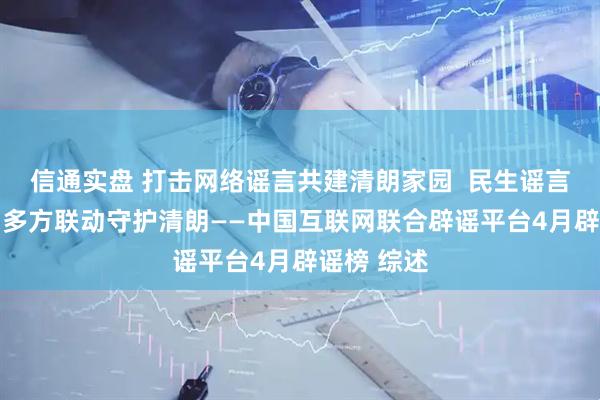 信通实盘 打击网络谣言共建清朗家园  民生谣言误导认知 多方联动守护清朗——中国互联网联合辟谣平台4月辟谣榜 综述