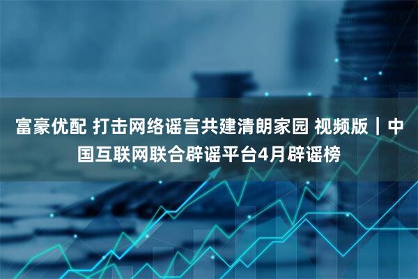 富豪优配 打击网络谣言共建清朗家园 视频版｜中国互联网联合辟谣平台4月辟谣榜