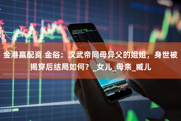 金港赢配资 金俗：汉武帝同母异父的姐姐，身世被揭穿后结局如何？_女儿_母亲_臧儿
