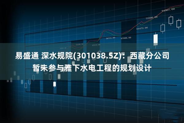 易盛通 深水规院(301038.SZ)：西藏分公司暂未参与雅下水电工程的规划设计