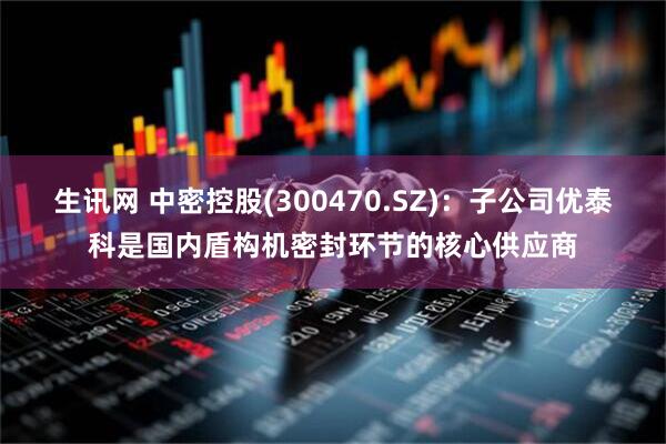 生讯网 中密控股(300470.SZ)：子公司优泰科是国内盾构机密封环节的核心供应商