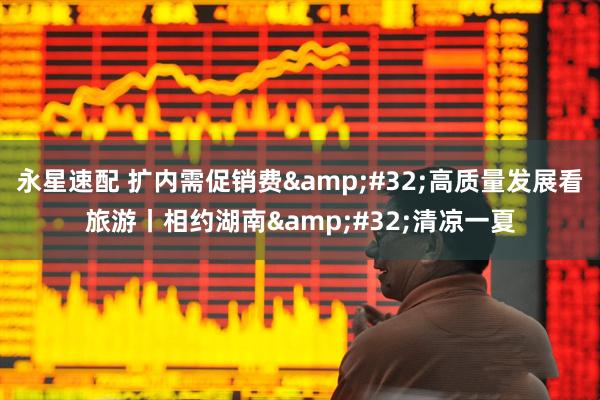 永星速配 扩内需促销费 高质量发展看旅游丨相约湖南 清凉一夏