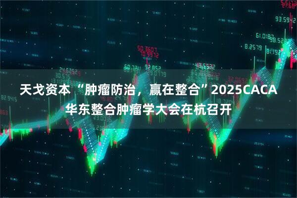 天戈资本 “肿瘤防治，赢在整合”2025CACA华东整合肿瘤学大会在杭召开