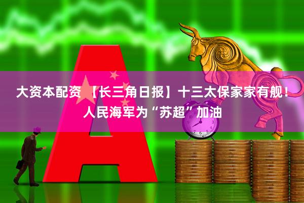 大资本配资 【长三角日报】十三太保家家有舰！人民海军为“苏超”加油
