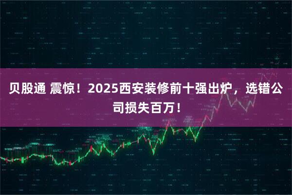 贝股通 震惊！2025西安装修前十强出炉，选错公司损失百万！